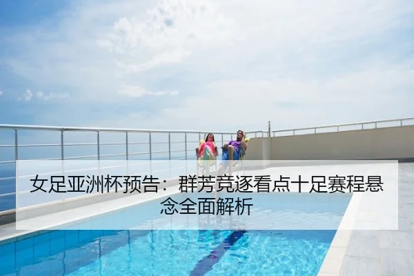 女足亚洲杯预告：群芳竞逐看点十足赛程悬念全面解析