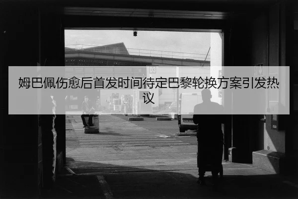 姆巴佩伤愈后首发时间待定巴黎轮换方案引发热议