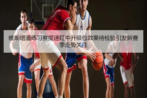 维斯塔潘练习赛提速红牛升级包效果待检验引发新赛季走势关注
