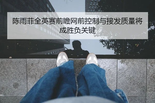 陈雨菲全英赛前瞻网前控制与接发质量将成胜负关键