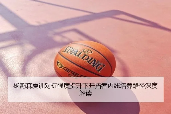 杨瀚森夏训对抗强度提升下开拓者内线培养路径深度解读
