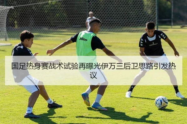 国足热身赛战术试验再曝光伊万三后卫思路引发热议