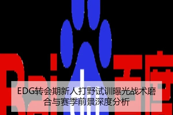 EDG转会期新人打野试训曝光战术磨合与赛季前景深度分析