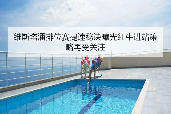 维斯塔潘排位赛提速秘诀曝光红牛进站策略再受关注