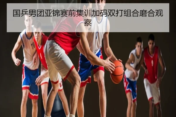 国乒男团亚锦赛前集训加码双打组合磨合观察